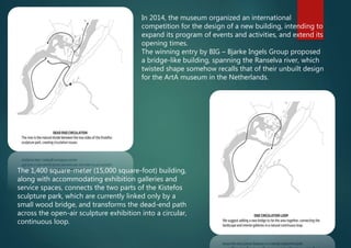 In 2014, the museum organized an international
competition for the design of a new building, intending to
expand its program of events and activities, and extend its
opening times.
The winning entry by BIG – Bjarke Ingels Group proposed
a bridge-like building, spanning the Ranselva river, which
twisted shape somehow recalls that of their unbuilt design
for the ArtA museum in the Netherlands.
The 1,400 square-meter (15,000 square-foot) building,
along with accommodating exhibition galleries and
service spaces, connects the two parts of the Kistefos
sculpture park, which are currently linked only by a
small wood bridge, and transforms the dead-end path
across the open-air sculpture exhibition into a circular,
continuous loop.
 