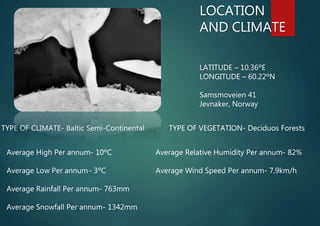 LOCATION
AND CLIMATE
LATITUDE – 10.36ºE
LONGITUDE – 60.22ºN
Samsmoveien 41
Jevnaker, Norway
TYPE OF CLIMATE- Baltic Semi-Continental TYPE OF VEGETATION- Deciduos Forests
Average High Per annum- 10ºC
Average Low Per annum- 3ºC
Average Rainfall Per annum- 763mm
Average Snowfall Per annum- 1342mm
Average Relative Humidity Per annum- 82%
Average Wind Speed Per annum- 7.9km/h
 