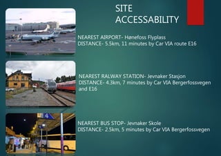 SITE
ACCESSABILITY
NEAREST AIRPORT- Hønefoss Flyplass
DISTANCE- 5.5km, 11 minutes by Car VIA route E16
NEAREST RALWAY STATION- Jevnaker Stasjon
DISTANCE- 4.3km, 7 minutes by Car VIA Bergerfossvegen
and E16
NEAREST BUS STOP- Jevnaker Skole
DISTANCE- 2.5km, 5 minutes by Car VIA Bergerfossvegen
 