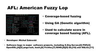 AFL: American Fuzzy Lop
• Coverage-based fuzzing
• Using GA (Genetic algorithm)
• Used to calculate score in
coverage based fuzzing (AFL).
• Developer: Michał Zalewski
• Software bugs in major software projects, including X.Org Server,[2] PHP,[3]
OpenSSL,[4][5] pngcrush, bash,[6] Firefox,[7] BIND,[8][9] Qt,[10] and SQLite.[11]
 