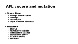 AFL : score and mutation
• Score item
• Average execution time
• Coverage
• Queue Cycle
• Depth of branch execution
• Mutation
• SIMPLE
• ARITHMETIC INC/DEC
• INTERESTING VALUES
• DICTIONARY STUFF
• RANDOM HAVOC
• SPLICING
 