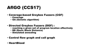 AflGO (CCS17)
• Coverage-based Greybox Fuzzers (CGF)
• Coverage
• GA (Genetic algorithm)
• Directed Greybox Fuzzers (DGF) :
• reaching a given set of program location effectively
• BB (Basic Block Distance)
• Simulated annealing
• Control flow graph and call graph
• HeartBleed
 