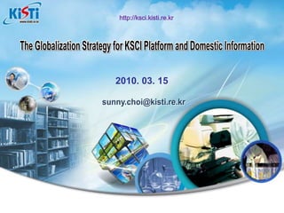 The Globalization Strategy for KSCI Platform and Domestic Information The Globalization Strategy for KSCI Platform and Domestic Information http://ksci.kisti.re.kr 2010. 03. 15 sunny.choi@kisti.re.kr 