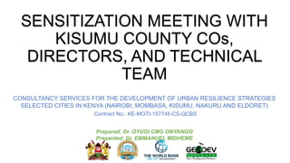 SENSITIZATION MEETING WITH
KISUMU COUNTY COs,
DIRECTORS, AND TECHNICAL
TEAM
CONSULTANCY SERVICES FOR THE DEVELOPMENT OF URBAN RESILIENCE STRATEGIES
SELECTED CITIES IN KENYA (NAIROBI, MOMBASA, KISUMU, NAKURU AND ELDORET)
Contract No.: KE-MOTI-157745-CS-QCBS
Prepared: Dr. OYUGI CMG ONYANGO
Presented: Dr. EMMANUEL MIDHEME
 