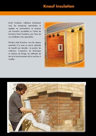 Centre de formation Knauf Insulation
Knauf Insulation collabore étroitement
avec les entreprises spécialisées et
agréées en post-isolation et propose
une formation accréditée au Centre de
­formation Knauf Insulation pour faire de
ces ­installateurs des spécialistes.
Pendant cette formation, tous les aspects
essentiels à la mise en œuvre optimale
de Supafil sont abordés : le produit, les
matériaux, l’inspection, les techniques
et schémas de forage, les méthodes de
test et le fonctionnement de la machine à
­insuffler.
 
