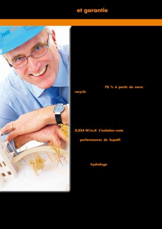 Informations techniques et garantie
Garantie de qualité
Avec 30 ans d’expérience dans le produit et la
­meilleure valeur d’isolation dans le domaine de la
laine minérale Supafil est la meilleure solution de
post-isolation.
Garantie pour l’environnement
Supafil est un matériau d’isolation sans additif
chimique, fabriqué à 70 % à partir de verre
recyclé. Le produit est livré dans un emballage
comprimé et est mis en œuvre presque sans générer
de déchets.
Garantie de performances
thermique et acoustique
Supafil possède une valeur lambda déclarée de
0,034 W/m.K. L’isolation reste en place et ne
s’affaisse pas. Après plusieurs dizaines d’années,
les performances de Supafil sont les mêmes
que celles d’un mur creux isolé récemment.
Étanchéité à l’eau garantie
Supafil est hydrofuge. En cas de pluie, seul le
mur extérieur sera mouillé ; l’humidité ne pénètrera
pas dans la couche d’isolation vers le mur intérieur.
Le mur peut continuer à « respirer » car la couche
d’isolation laisse passer la vapeur d’eau de l’intérieur
vers l’extérieur. En outre, Supafil ne constitue pas un
terrain favorable à la formation de moisissures et de
bactéries.
 