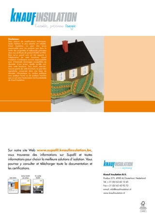 CU-COC-809718-FS
Disclaimer:
Sous réserve de modifications techniques.
Seule l’édition la plus récente est valable.
Knauf Insulation ne peut être tenue
­responsable pour ses produits que dans la
­limite des propriétés et tolérances précisées
dans nos certificats de produit KOMO et ATG.
Bien qu’un grand soin ait été apporté à
l’élaboration de cette brochure, Knauf
­Insulation n’endossera aucune responsabilité
pour d’éventuels dommages susceptibles de
découler d’une erreur, quelle qu’elle soit,
dans cette brochure. Tous droits réservés.
­Aucune partie de cette brochure ne peut être
reproduite, conservée dans une base de
­données informatique ou rendue publique
sous quelque forme ou de quelque manière
que ce soit sans l’autorisation écrite préalable
de Knauf Insulation.
Knauf Insulation B.V.
Postbus 375, 4900 AJ Oosterhout, Nederland
Tél. + 31 (0)162 42 12 45
Fax + 31 (0)162 42 92 72
e-mail: info@knaufinsulation.nl
www.knaufinsulation.nl
Guide isolation
Laine de roche et polystyrène expansé
Solutions globales durables
pour les bâtiments résidentiels et non-résidentiels, en construction neuve
et en rénovation
Guide isolation BE
Knauf Insulation
06/2012
11
Solutions globales Heraklith®
Gamme de laine de bois
Belgique-Luxembourg
édition 2012
Guide isolation
Brochure Heraklith
pour parkings
11
Heraklith®
totaal oplossingen
Houtwol systemen
Bruto adviesprijzen 2012
WWW.HERAKLITH.NL
ROCK GREY Heraklith®
Houtwol
Heraklith®
is een geregistreerd handelsmerk van
NATURE MEETS
DURABLE INSULATION
BRANDVEILIG • GELUIDSABSORPTIE • THERMISCH • BETROUWBAAR • DUURZAAM
01/2012
Prix conseillés
Heraklith
Sur notre site Web www.supafil.knaufinsulation.be,
vous trouverez des informations sur Supafil et toutes
­informations pour choisir la meilleure solutions d´isolation. Vous
­pourrez y consulter et télécharger toute la documentation et
les ­certifications.
 