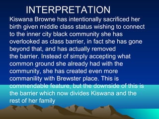 INTERPRETATION
Kiswana Browne has intentionally sacrificed her
birth given middle class status wishing to connect
to the inner city black community she has
overlooked as class barrier, in fact she has gone
beyond that, and has actually removed
the barrier. Instead of simply accepting what
common ground she already had with the
community, she has created even more
commanility with Brewster place. This is
commendable feature, but the downside of this is
the barrier which now divides Kiswana and the
rest of her family
 