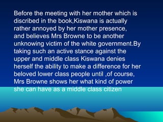 Before the meeting with her mother which is
discribed in the book,Kiswana is actually
rather annoyed by her mother presence,
and believes Mrs Browne to be another
unknowing victim of the white government.By
taking such an active stance against the
upper and middle class Kiswana denies
herself the ability to make a difference for her
beloved lower class people until ,of course,
Mrs Browne shows her what kind of power
she can have as a middle class citizen
 
