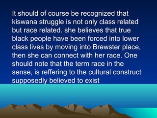 It should of course be recognized that
kiswana struggle is not only class related
but race related. she believes that true
black people have been forced into lower
class lives by moving into Brewster place,
then she can connect with her race. One
should note that the term race in the
sense, is reffering to the cultural construct
supposedly believed to exist
 