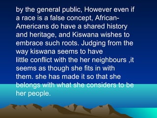 by the general public, However even if
a race is a false concept, African-
Americans do have a shared history
and heritage, and Kiswana wishes to
embrace such roots. Judging from the
way kiswana seems to have
little conflict with the her neighbours ,it
seems as though she fits in with
them. she has made it so that she
belongs with what she considers to be
her people.
 