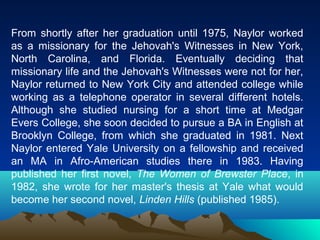 From shortly after her graduation until 1975, Naylor worked
as a missionary for the Jehovah's Witnesses in New York,
North Carolina, and Florida. Eventually deciding that
missionary life and the Jehovah's Witnesses were not for her,
Naylor returned to New York City and attended college while
working as a telephone operator in several different hotels.
Although she studied nursing for a short time at Medgar
Evers College, she soon decided to pursue a BA in English at
Brooklyn College, from which she graduated in 1981. Next
Naylor entered Yale University on a fellowship and received
an MA in Afro-American studies there in 1983. Having
published her first novel, The Women of Brewster Place, in
1982, she wrote for her master's thesis at Yale what would
become her second novel, Linden Hills (published 1985).
 