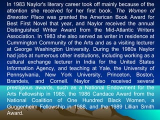 In 1983 Naylor's literary career took off mainly because of the
attention she received for her first book. The Women of
Brewster Place was granted the American Book Award for
Best First Novel that year, and Naylor received the annual
Distinguished Writer Award from the Mid-Atlantic Writers
Association. In 1983 she also served as writer in residence at
Cummington Community of the Arts and as a visiting lecturer
at George Washington University. During the 1980s Naylor
had jobs at numerous other institutions, including working as a
cultural exchange lecturer in India for the United States
Information Agency, and teaching at Yale, the University of
Pennsylvania, New York University, Princeton, Boston,
Brandeis, and Cornell. Naylor also received several
prestigious awards, such as a National Endowment for the
Arts Fellowship in 1985, the 1986 Candace Award from the
National Coalition of One Hundred Black Women, a
Guggenheim Fellowship in 1988, and the 1989 Lillian Smith
Award.
 