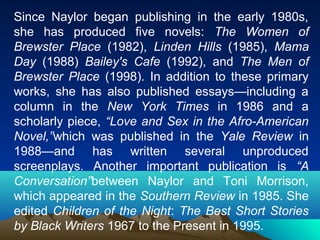 Since Naylor began publishing in the early 1980s,
she has produced five novels: The Women of
Brewster Place (1982), Linden Hills (1985), Mama
Day (1988) Bailey's Cafe (1992), and The Men of
Brewster Place (1998). In addition to these primary
works, she has also published essays—including a
column in the New York Times in 1986 and a
scholarly piece, “Love and Sex in the Afro-American
Novel,”which was published in the Yale Review in
1988—and has written several unproduced
screenplays. Another important publication is “A
Conversation”between Naylor and Toni Morrison,
which appeared in the Southern Review in 1985. She
edited Children of the Night: The Best Short Stories
by Black Writers 1967 to the Present in 1995.
 