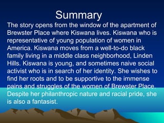 Summary
The story opens from the window of the apartment of
Brewster Place where Kiswana lives. Kiswana who is
representative of young population of women in
America. Kiswana moves from a well-to-do black
family living in a middle class neighborhood, Linden
Hills. Kiswana is young, and sometimes naive social
activist who is in search of her identity. She wishes to
find her roots and to be supportive to the immense
pains and struggles of the women of Brewster Place.
Despite her philanthropic nature and racial pride, she
is also a fantasist.
 