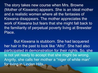 The story takes new course when Mrs. Browne
(Mother of Kiswana) appears. She is an ideal mother
and a realistic women where all the fantasies of
Kiswana disappears. The mother appreciates the
work of Kiswana but fears that she might fall back to
the familiarity of perpetual poverty living at Brewster
Place.
But Kiswana is stubborn. She had lacquered
her hair in the past to look like “Afro”. She had also
participated in demonstration for their rights. So, she
is not yet ready to accept that she might be wrong.
Angrily, she calls her mother a “niger of white man”
for living in Linden Hills.
 