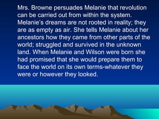 Mrs. Browne persuades Melanie that revolution
can be carried out from within the system.
Melanie’s dreams are not rooted in reality; they
are as empty as air. She tells Melanie about her
ancestors how they came from other parts of the
world; struggled and survived in the unknown
land. When Melanie and Wilson were born she
had promised that she would prepare them to
face the world on its own terms-whatever they
were or however they looked.
 