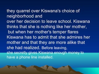 they quarrel over Kiswana's choice of
neighborhood and
over her decision to leave school. Kiswana
thinks that she is nothing like her mother,
but when her mother's temper flares
Kiswana has to admit that she admires her
mother and that they are more alike that
she had realized. Before leaving,
she secretly gives Kiswana enough money to
have a phone line installed.
 