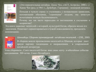 Попадая в чужую страну и сталкиваясь с незнакомыми правилами,
непонятными обычаями, "странными" людьми, мы зачастую
испытываем полную беспомощность.
Почему мы так часто переходим от восхищения к смущению и
неприятию?
«Эти поразительные китайцы Ханне Чен, «АСТ, Астрель», 2006 г .)
Ханне Чен (род. в 1961 г., Дуйсбург, Германия) - немецкий китаевед.
Эта книга знакомит читателей с историей, культурой Китая, образом жизни его
населения. Помогают сориентироваться в чужой повседневности, преодолеть
непонимание.
Этим сборником , Союз писателей Китая внес свою лепту в юбилейные события
празднования 300-летия Санкт-Петербурга.
Шанхайцы: Сборник произведений китайских писателей. – СПб., 2003.
В сборник вошли произведения писателей из Шанхая, которые дают
яркую картину тенденциям и направлениям в современной
китайской литературе.
 