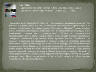   Успешный  автор  бестселлеров  Лиза  Си  -  американка  с  китайскими  корнями.  Она 
родилась  в  Париже,  живет  в  США,  но  китайская  тема  неизменно  присутствует  в  ее 
романах,  переведенных  на  десятки  языков.  "Девушки  из  Шанхая"  -  роман  о  войне, 
любви, скитаниях и иммиграции, но прежде всего - об отношениях двух сестер, со всеми 
неизбежными  сложностями,  соперничеством,  обидами  и  непреодолимой 
привязанностью  друг  к  другу.  История  Перл  и  Мэй,  дочерей  богатого  шанхайского 
коммерсанта,  начинается  в  предвоенное  время.  Красивые,  веселые,  беззаботные,  они 
позируют  художникам  для  календарей  и  рекламы  и  ведут  по-европейски  свободный 
образ жизни, надеясь выйти замуж по любви, а не по сговору, как это тысячелетиями 
происходило в Китае. Однако отец, тщательно скрывавший от семьи свое разорение, без 
ведома дочерей продает их в жены двоим китайцам из Лос-Анджелеса. Сестры решают 
нарушить  брачный  договор  и  остаться  в  Шанхае, но  начинается  война  с  Японией.  На 
город дождем сыплются бомбы, а отцу угрожает местная мафия, которой он задолжал 
огромную  сумму.  После  долгих  мытарств  Перл  и  Мэй,  спасаясь  от  гибели,  все-таки 
отправляются в Соединенные Штаты… 
Си, Лиза.
   Девушки из Шанхая : роман / Лиза Си ; пер. с англ. Дарьи 
Горяниной. - [Москва] : Астрель : Corpus, [2011]. 544с.
 