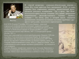 В «чистой литературе» социально-обличительная тематика в
конце 80-х годов перестала быть выигрышной . В 90 - х годах,
стремясь быть современнее, писатели реалистический метод
пытаются дополнить модернизмом. Так, в прозе Ван Мэня
используется прием «потока сознания» Этот термин принадлежит
американскому философу-идеалисту Уильяму Джеймсу:
сознание — это поток, река, в которой мысли, ощущения,
воспоминания, внезапные ассоциации постоянно перебивают друг
.
друга и причудливо, «нелогично» переплетаются.
ВАН МЭН (Родился 15 октября 1934 года в Пекине) - известный
современный китайский писатель, публицист, журналист и ученый-
литератор; крупнейший деятель культуры и общественный деятель Китая,
номинант на Нобелевскую премию по литературе(2002г.), лауреат
международной премии мира (Япония, 1987 г.) и литературной премии
(Италия, 1987 г.).
Начал свой творческий путь до культурной революции. Накануне 1949 года
(ему было 15 лет) включился в подпольную борьбу. За литературную
деятельность был исключен из партии и на два десятилетия (1957-1976)
выслан для «трудового перевоспитания» на западную окраину страны – в
Синьцзян. Реабилитированный в конце 1970-х гг., вернулся в Пекин. После
освобождения его ждала карьера партийного руководителя – он отказался от
этой должности.
Сборник «На реке» - целый пласт творчества про Синьцзян. Вернувшись в
Пекин, стал редактором «Жэнминвэнсюэ». Несколько лет был министром
культуры. Затем от всех постов отказался и занимался только литературой.
Ван Мэн
 