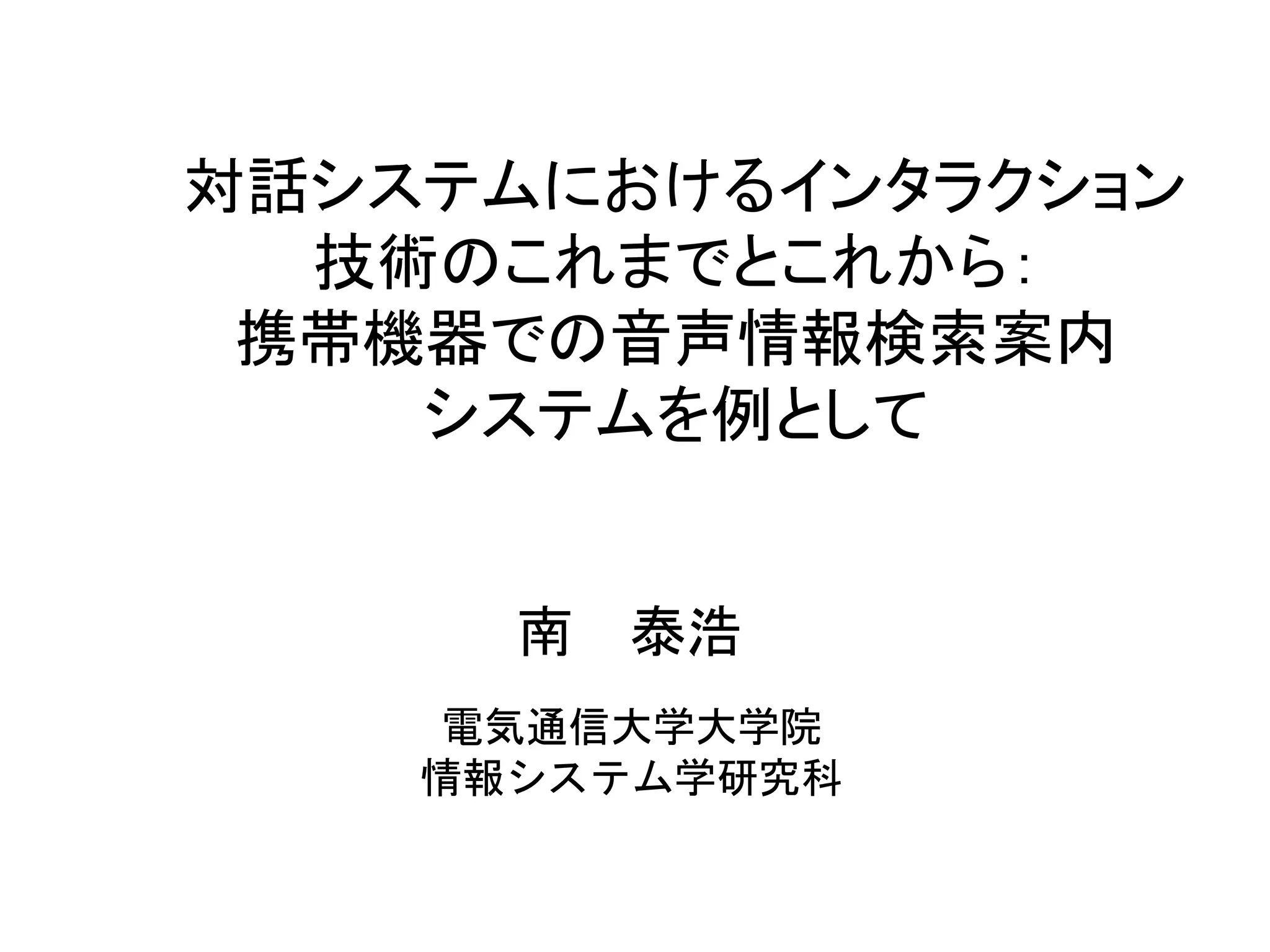 対話システムにおけるインタラクション
技術のこれまでとこれから：
携帯機器での音声情報検索案内
システムを例として
電気通信大学大学院
情報システム学研究科
南 泰浩
 