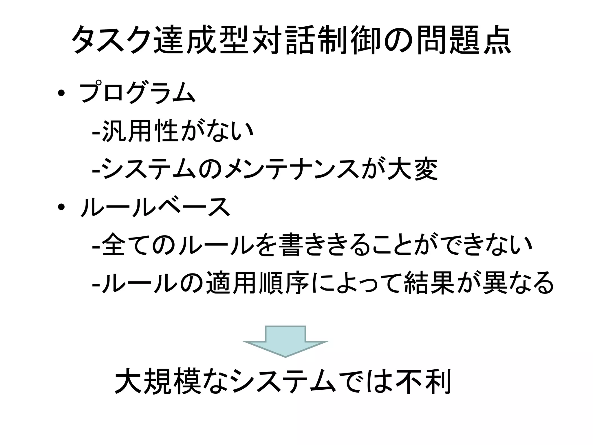 • プログラム
-汎用性がない
-システムのメンテナンスが大変
• ルールベース
-全てのルールを書ききることができない
-ルールの適用順序によって結果が異なる
タスク達成型対話制御の問題点
大規模なシステムでは不利
 