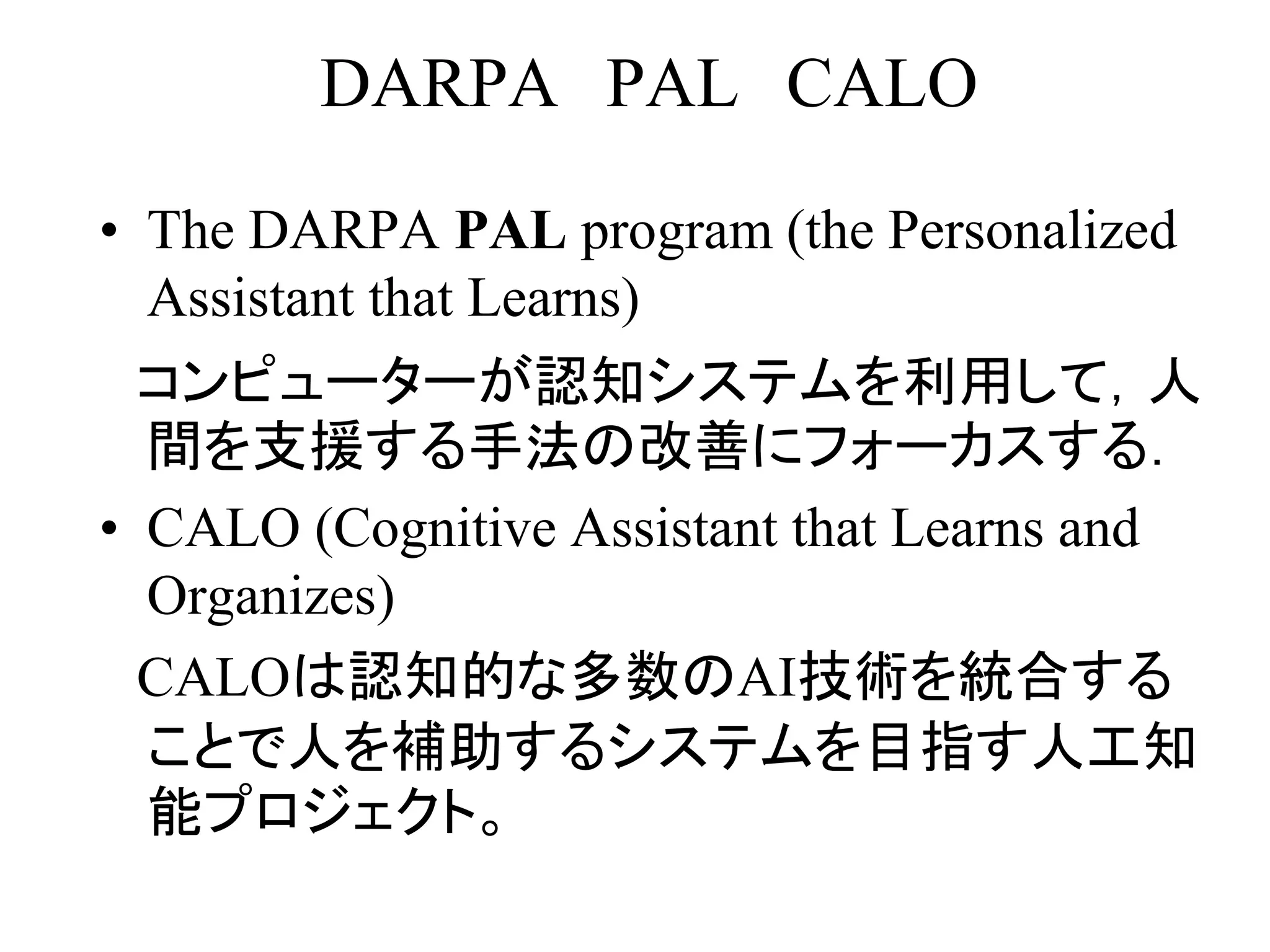 DARPA PAL CALO
• The DARPA PAL program (the Personalized
Assistant that Learns)
コンピューターが認知システムを利用して，人
間を支援する手法の改善にフォーカスする．
• CALO (Cognitive Assistant that Learns and
Organizes)
CALOは認知的な多数のAI技術を統合する
ことで人を補助するシステムを目指す人工知
能プロジェクト。
 