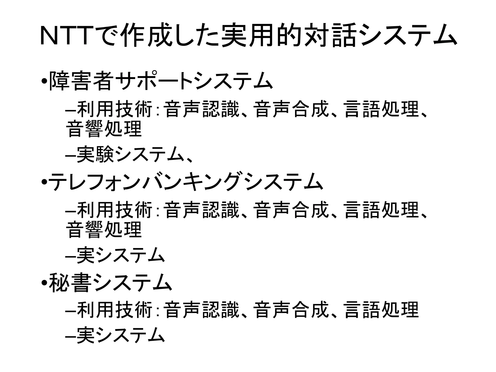 ＮＴＴで作成した実用的対話システム
•障害者サポートシステム
–利用技術：音声認識、音声合成、言語処理、
音響処理
–実験システム、
•テレフォンバンキングシステム
–利用技術：音声認識、音声合成、言語処理、
音響処理
–実システム
•秘書システム
–利用技術：音声認識、音声合成、言語処理
–実システム
 