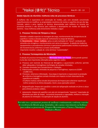 Molde Injeção de Alumínio: melhores rotas de processos térmicos
A Isoflama não é especialista em construção de moldes, pois com atividade concentrada
especificamente em modificar as propriedades mecânicas de núcleo e superfície de aço alta liga.
Contudo, valeria a pena registrar as técnicas desenvolvidas pela Isoflama no tocante aos
processos térmicos e não térmicos para melhorar o desempenho de moldes de injeção de
alumínio. Essas melhorias estão brevemente relatadas a seguir:
1. Processo Térmico de Têmpera a Vácuo
Adotados cuidados especiais na montagem de carga, monitoramento das temperaturas de
superfície e núcleo e elevadas taxas de resfriamento na etapa de têmpera.
No Revenimento – Vácuo - Isoflama, optou-se pela realização em “vácuo”, condução sob
atmosfera de nitrogênio e monitoramento com vários termopares. A adoção de modernos
equipamentos e procedimentos térmicos e operacionais padronizados resultou na produção
de microestruturas uniformes e à maior profundidade.
Importante ressaltar a adoção de ciclos térmicos “customizados”.
2. Processo Termoquímico de Nitretação
A adoção do processo termoquímico de Nitretação Iônica por Plasma (forno parede quente)
é uma das mais importantes alterações pelas seguintes razões:
a) Processo com Controle do Potencial de Nitrogênio e aquecimento uniforme: permite
obter adequadas e homogêneas morfologias de camadas nitretadas;
b) Camadas nitretadas Sem Camada Branca + Oxidação;
c) Padronizadas camadas nitretadas de pequenas e homogêneas espessuras (0,040
a 0,080 mm);
d) Processos anteriores à Nitretação. Essa etapa é importante e responsável na produção
de uniforme e homogênea camada nitretada com impacto no bom desempenho da
superfície em trabalho.
A Isoflama realizou vários estudos de processos de limpeza para selecionar aquele que
melhor produziria os efeitos desejados. Assim, essas operações seriam:
 Desgaseificação: limpeza de superfície e canais de refrigeração realizado em forno a vácuo
para eliminar produtos voláteis;
 Jateamento: limpeza da superfície com jato de micropartículas “especiais” importadas da
Alemanha que além de limpar, incrementa levemente a rugosidade, melhora a interação
do plasma na nitretação e na operação de injeção de alumínio.
Por tudo isso e permanente postura de melhorar continuamente, conforme conceito
de excelência do filósofo grego Aristóteles, vale a pena o investimento na Isoflama
para realizar os processos de Têmpera+Revenimentos a Vácuo; e Nitretação e
Oxidação a Plasma
"Haikai (俳句)" Técnico Ano III – 02 - 13
 