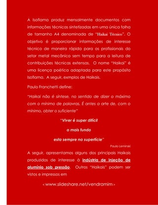 A Isoflama produz mensalmente documentos com
informações técnicas sintetizadas em uma única folha
de tamanho A4 denominada de “Haikai Técnico”. O
objetivo é proporcionar informações de interesse
técnico de maneira rápida para os profissionais do
setor metal mecânico sem tempo para a leitura de
contribuições técnicas extensas. O nome “Haikai” é
uma licença poética adaptada para este propósito
Isoflama. A seguir, exmplos de Haikais.
Paulo Franchetti define:
“Haikai não é síntese, no sentido de dizer o máximo
com o mínimo de palavras. É antes a arte de, com o
mínimo, obter o suficiente”
“Viver é super difícil
o mais fundo
esta sempre na superfície”
Paulo Leminski
A seguir, apresentamos alguns dos principais Haikais
produzidos de interesse à indústria de injeção de
alumínio sob pressão. Outros “Haikais” podem ser
vistos e impressos em
< www.slideshare.net/vendramim >
 