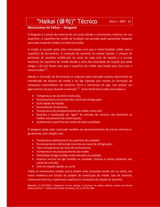 "Haikai (俳句)" Técnico Ano I – 003 - 11
Mecanismos de Falhas – Desgaste
O desgaste é a perda de material de um corpo devido a movimentos relativos em sua
superfície. A superfície do molde de fundição sob pressão pode apresentar desgaste
associado à adesão (solda) e erosão (corrosão).
A erosão é causada pelas altas velocidades com que o metal fundido colide com a
superfície da ferramenta. A cavitação do alumínio no estado liquido, o choque de
partículas de alumínio solidificado no inicio de cada ciclo de injeção e o arraste
mecânico da superfície do molde devido a uma alta velocidade de injeção que pode
chegar a 60 m/s fazem com que a superfície do molde seja lavada para fora com o
metal fundido [1]
.
Adesão e Corrosão da ferramenta se originam pela interação química decorrente da
interdifusão de átomos do molde e da liga injetada que resulta na formação de
compostos intemetálicos de alumínio, ferro e elementos de liga. Isso produz um
agarramento da peça durante a extração [1]
. Esses fenômenos estão associados a:
 Temperatura do alumínio muito alta;
 Posicionamento (incorreto) dos canais de refrigeração;
 Ciclo rápido de injeção;
 Desmoldante insuficiente;
 Temperatura do preaquecimento do molde muito alta;
 Desenho e localização do “gate” de entrada de maneira não favorável ao
melhor escoamento do metal liquido;
 Acabamento superficial do molde de baixa qualidade
O desgaste pode estar associado também ao desenvolvimento de trincas térmicas e,
geralmente, tem relação com:
 Temperatura desfavorável da superfície da cavidade;
 Posicionamento e dimensão incorreta do canal de refrigeração;
 Tipo e temperatura do meio de resfriamento;
 Temperatura de preaquecimento do molde;
 Velocidade da liga fundida muito elevada na cavidade;
 Impacto vertical da liga fundida na cavidade, machos e cantos próximos aos
canais de entrada;
 Ciclo de injeção rápido, ou curto
Todos os mecanismos citados acima podem estar presentes sendo um, ou outro, em
maior evidencia em função do projeto de construção do molde, tipo de material,
tratamento térmico, tratamento superficial e condições de injeção de alumínio.
Bibligrafia: [1] MITTERER, C.”Application of hard coatings in aluminium die casting soldering, erosion and thermal
fatigue behaviour” – Surface and Coatings Technology 124, p.233-239, 2000
 