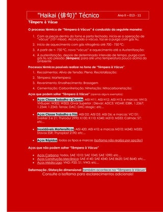 Têmpera à Vácuo
O processo térmico de “Têmpera à Vácuo” é conduzido da seguinte maneira:
1. Com as peças dentro do forno e porta fechada, inicia-se a operação de
“vácuo” (10-2 mbar). Alcançado o vácuo, faz-se a purga com gás N2;
2. Início de aquecimento com gás nitrogênio até 700 - 750 ºC;
3. A partir de +- 750 ºC, novo “vácuo” e aquecimento até a Austenitização;
4. À austenitização, depois de determinado intervalo de tempo, purga com
gás N2 sob pressão (têmpera) para até uma temperatura pouco acima do
ambiente
Processos térmicos possíveis realizar no forno de “Têmpera à Vácuo”
1. Recozimentos: Alívio de Tensão; Pleno; Recristalização;
2. Têmpera; Martempera;
3. Revenimento; Envelhecimento; Brasagem
4. Cementação; Carbonitretação; Nitretação; Nitrocarbonetação;
Aços que podem sofrer “Têmpera à Vácuo” (apenas alguns exemplos):
 Aços Classe Trabalho a Quente: AISI H11; AISI H12; AISI H13; e marcas: VH13;
VHSuper; W302; W303; Orvar Superior ; Dievar; ADC3; VIDAR; E38K, 1.2367;
1.2344; 1.2343; Tenax; DAC; DAC-Magic; etc...
 Aços Classe Trabalho a Frio: AISI D2; AISI D3; AISI D6; e marcas: VC131;
Sverker 3 e 21; Thyrodur 2990; K100; K110; K340; M310; M333; Calmax; S7;
etc...
 Inoxidáveis Martensíticos: AISI 420; AISI 410; e marcas M310; M340; M333;
Stavax ESR; Thyroplast 2190; etc...
 Aços Rápidos: todos os tipos e marcas (Isoflama não realiza por opção!)
Aços que não podem sofrer “Têmpera à Vácuo”
 Aços Carbono: todos, SAE 1010; SAE 1045; SAE 1090; etc...
 Aços Construção Mecânica: SAE 4140; SAE 4340; SAE 8620; SAE 8640; etc...
 Aços Média Liga: VND; P20; S1; VW3; etc...
Deformação /Distorção dimensional: também acontece na “Têmpera à Vácuo”
Consulte a Isoflama para esclarecimentos adicionais!
"Haikai (俳句)" Técnico Ano II – 013 - 11
 