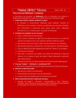 "Haikai (俳句)" Técnico Ano II – 022 - 12
Para uma boa Nitretação + Oxidação
A condução do processo de Nitretação com a formação de uniforme e
adequada morfologia da camada na superfície do aço das peças, exige:
1. Tratamento Térmico anterior realizado na peça:
 Se têmpera e revenimentos realizados pela Isoflama, informar Nº
Certificado; caso contrário, informar os parâmetros de processo utilizados.
Essa informação é importante para reduzir riscos como “alteração
dimensional” e, ou “deformação” da peça na nitretação
2. Condição da superfície do aço da peça
 Peça na dimensão final (acabada);
 Furos, canais, cavidades e rasgos livres de graxa, silicone e, ou, restos de
produtos de injeção como, por exemplo, alumínio, plástico e outros;
 Não tampar furos com: Cobre, Latão, Alumínio, Bronze e, ou, Polímeros;
 Eliminar (por lixamento / polimento) a “camada branca” da eletroerosão;
 Evitar a utilização de óleo refrigerante à base de “fosfatos” na usinagem;
 Evitar peças montadas;
 Não polir a superfície de moldes com pasta de diamante à base de
silicone; e, ou, pedras à base de enxofre. Utilizar polimentos mecânicos
(lixa d´água, limas)
 Proteger superfícies com óleos protetivos de fácil remoção (desengraxe)
3. Processo “Duplex”: “nitretação + revestimento PVD”
 Informar se a superfície do aço receberá revestimento PVD pós nitretação
4. Informar na Nota-Fiscal (NF)
 Tipo de Aço e Marca do fabricante;
 Profundidade da Camada, caso isto seja sabido;
 E indicar área de interesse para a formação de camada
5. Muito importante informar a aplicação da peça:
 “Injeção de Plástico”, “Alumínio”; “Conformação a Frio”; “Quente”,
“Extrusão”. Essa informação serve para melhor definição da profundidade
e morfologia da camada a ser desenvolvida no processo.
 