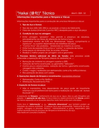 "Haikai (俳句)" Técnico Ano II – 024 - 12
Informações importantes para a Têmpera a Vácuo
Informações importantes para a condução de uma boa têmpera a vácuo:
1. Tipo de Aço e Dureza
 Tipo de aço (AISI, SAE, DIN) e, se possível, a marca do fabricante.
 Faixa de dureza (intervalo 2 pontos HRC) desejada para o aço da peça
2. Condição do aço na usinagem:
 Evitar usinagem “grosseira”. Não permitir a presença de rebarbas,
principalmente nas áreas de alteração de forma e furos;
 Sobremetal mínimo de 0,2% nos dimensionais “largura, comprimento e
espessura”, ou superior dependendo da esbelteza da peça.
 “Cantos-Vivos” são proibidos. Arredondar ao máximo os cantos.
 Evitar furos de paredes finas juntos a “cantos”; e variação de forma;
 Evitar peças na dimensão final. Se ocorrer, informar
 Realizar o melhor projeto de usinagem: rota e geometria
3. Processo térmico adicional de Alivio de Tensão: este processo pode
anteceder a operação de Têmpera (depois do desbaste) se ....:
 Remoção de material na usinagem superior a 30%;
 Variação de forma acentuada, ou geometria “delicada”;
 Cantos pouco arredondados, variação de forma / geometria acentuada,
usinagem não uniforme,
 Cortes / rasgos / realizados por eletroerosão; corte a fio; retífica intensa;
 Recuperação de áreas com soldas
4. Operações depois da têmpera e revenimentos: mandatório informar:
 Eletroerosão; Corte a Fio; Retífica;
 Nitretação; Revestimento PVD;
5. Inspeção de Dureza na peça:
 Não é mandatório, mas dependendo da peça pode ser importante
informar o local preferencial nesta para a realização do ensaio de dureza
Rockwell “C”
A operação de Têmpera - resfriamento do aço ao ar, água, óleo ou gás nitrogênio sob
pressão - é operação de alto risco. O risco maior é o desenvolvimento de trincas, porém
de menor expressão se as situações descritas neste texto estão bem atendidas.
Outro risco é “deformação” e, ou, “alteração dimensional” que também podem ser
reduzidos ao mínimo aceitável. O extenso arco que compreende “fabricante do aço,
projeto, usinagem e processo térmico”, individualmente e juntos, responderia pelo
melhor resultado final do processo de têmpera e revenimentos do aço.
Não hesite em consultar a Isoflama
 