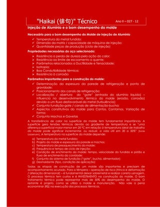 "Haikai (俳句)" Técnico Ano II – 027 - 12
Injeção de Alumínio e o bom desempenho do molde
Necessário para o bom desempenho do Molde de Injeção de Alumínio
 Temperatura do metal fundido;
 Dimensão da matriz / capacidade de máquina de injeção;
 Quantidade peças de produção (ciclo de injeção)
Propriedades necessárias do aço selecionado:
 Resistência a perda de dureza pela ação do calor;
 Resistência ao limite de escoamento a quente;
 Parâmetros relacionados a Ductilidade e Tenacidade;
 Isotropia;
 Boa Condutibilidade térmica;
 Resistência à corrosão
Parâmetros importantes para a construção do molde:
 Determinação da espessura da parede de refrigeração e ponto de
gravidade;
 Posicionamento dos canais de refrigeração;
 Localização / abertura do “gate” (entrada do alumínio liquido) –
influencia no desenvolvimento térmico do molde (erosão, corrosão)
devido a um fluxo desfavorável do metal (turbulência);
 Conjunto fundição-gate / canais de alimentação-bucha;
 Aspectos constitutivos do molde para Cantos, Contornos, Variação de
forma;
 Conjunto Machos e Gavetas
A transferência de calor na superfície do molde tem fundamental importância. A
superfície gera tensões térmicas devido ao gradiente de temperatura e se “uma
diferença superficial maior-menor em 20 ºC em relação à temperatura ideal de trabalho
do molde pode significar incrementar, ou reduzir, a vida útil em 30 a 50%” [fonte
Uddeholm]. A temperatura na superfície do molde depende:
a) Temperatura do metal fundido;
b) Projeto do molde e espessura da parede e machos;
c) Temperatura de preaquecimento do molde;
d) Frequência e tempo de ciclo de injeção;
e) Condição de enchimento do molde: tempo, velocidade do fundido e pistão e
fluxo de enchimento da cavidade;
f) Conjunto do sistema de fundição (“gate”, bucha, alimentador);
g) Desmoldante (tipo, condição de aplicação)
Todas as etapas de construção de um molde são importantes e precisam de
acompanhamento acurado. Para a têmpera – operação de risco (trinca e deformação
/ alteração dimensional) – é fundamental deixar sobremetal e realizar correta usinagem.
O processo térmico tem custos e é INVESTIMENTO na construção do molde. O bom
tratamento térmico pode representar mais de 50% do desempenho do molde. O
restante é projeto, como se utiliza o molde e manutenção. Não vale a pena
econominar (R$) na execução dos processos térmicos.
 