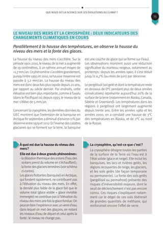 Que nous dit la science sur les évolutions du climat ?
Le niveau des mers et la cryosphère : deux indicateurs des
changements climatiques en cours
Parallèlement à la hausse des températures, on observe la hausse du
niveau des mers et la fonte des glaces.
La hausse du niveau des mers s’accélère. Sur la
période 1901-2010, le niveau de la mer a augmenté
de 19 centimètres, à un rythme annuel moyen de
+1,7mm/an.Cephénomènes’accélèregrandement,
puisqu’entre 1993 et 2010, la hausse moyenne est
passée à 3,2 mm/an. La hausse du niveau des
mersestdoncdeuxfoisplusrapide depuis20 ans,
par rapport au siècle dernier. Par endroits, cette
élévation estbien plusimportante, comme àTuvalu
(dans le Pacifique) où depuis 1993, le niveau de la
mer s’élève de 5 mm/an.
Concernantlacryosphère,lesdernièresdonnéesdu
GIEC montrent que l’extension de la banquise en
Arctique fin septembre a diminué d’environ 11% par
décennieentre1979et2012(àl’inversedescalottes
glaciaires qui se forment sur la terre, la banquise
est une couche de glace qui se forme sur l’eau).
Les observations montrent aussi une réduction
significative du manteau neigeux, notamment au
printemps : depuis les années 1960, il s’est réduit
jusqu’à 11,7% (au mois de juin) par décennie.
Le pergélisol (sol gelé et dont la température reste
en dessous de 0°C pendant plus de deux années
consécutives) représente aujourd’hui 20% de la
surface de la terre (notamment en Alaska, Canada,
Sibérie et Groenland). Les températures dans les
régions à pergélisol ont largement augmenté
depuis trente ans. Entre les années 1980 et les
années 2000, on a constaté une hausse de 3°C
des températures en Alaska, et de 2°C au nord
de la Russie.
À quoi est due la hausse du niveau des
mers ?
Elle est due à deux grands phénomènes :
- ladilatationthermiquedesocéans(l’eaudes
océans prend du volume en s’échauffant) ;
- lafontedesglaciersterrestres(voirschéma
ci-contre).
Lesglacesflottantes(banquise)enArctique,
qui fondent rapidement, ne contribuent pas
à l’élévation du niveau des mers. En effet,
la densité plus faible de la glace fait que le
volume total (glace visible + glace invisible
immergée)necontribuepasàl’élévationdu
niveaudesmersunefoislaglacefondue.On
peutenfairel’expérienceavecunverred’eau
dans lequel on met des glaçons, en notant
les niveaux d’eau de départ et celui après la
fonte : le niveau ne change pas.
La cryosphère, qu’est-ce que c’est ?
La cryosphère désigne toutes les parties
de la surface de la Terre où l’eau est à
l’état solide (glace et neige). Elle inclut les
banquises, les lacs et rivières gelés, les
régions recouvertes de neige, les glaciers,
et les sols gelés (de façon temporaire
ou permanente). La fonte des sols gelés
(pergélisol ou permafrost) présente des
risques d’irréversibilité majeure, dont le
seuil de déclenchement n’est pas encore
connu. Ces risques s’expliquent notam-
ment car le dégel de ces sols libérerait
de grandes quantités de méthane, qui
renforcerait encore l’effet de serre.
15
 