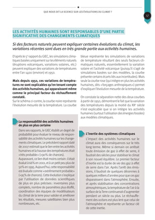 Que nous dit la science sur les évolutions du climat ?
Les activités humaines sont responsables d’une partie
significative des changements climatiques
Si des facteurs naturels peuvent expliquer certaines évolutions du climat, les
variations récentes sont dues en très grande partie aux activités humaines.
D’aprèsle 5e
rapportdu GIEC, lessimulationsclima-
tiquesbaséesuniquementsurlesélémentsnaturels
(éruptions volcaniques, variations solaires, etc.)
peuvent expliquer des variations de températures
entre l’an 1400 (environ) et 1950.
Mais depuis 1950, ces variations de tempéra-
tures ne sont explicables qu’en tenant compte
des activités humaines, qui apparaissent même
comme le principal facteur du réchauffement
constaté.
Sur le schéma ci-contre, la courbe noire représente
l’évolution mesurée de la température. La courbe
bleue représente les simulations de variations
de température résultant des seuls facteurs cli-
matiques naturels, essentiellement la variation
solaire et l’activité volcanique (puisqu’il s’agit de
simulations basées sur des modèles, la courbe
présente certainsécartsliésauxincertitudes). Mais
seulelacourberose(quiintègreenpluslesactivités
humaines, dits « forçages anthropiques ») permet
d’expliquer l’évolution mesurée de la température.
On constate la séparation nette des deux courbes
à partir de 1950, démontrantle faitque lavariation
des températures depuis la moitié du XXe
siècle
n’est explicable que si on intègre les activités
humaines(surtoutl’utilisationdesénergiesfossiles)
aux modèles climatiques.
La responsabilité des activités humaines
de plus en plus certaine
Danssesrapports,leGIECétablitundegréde
probabilité pour évaluer le niveau de respon-
sabilitédesactivitéshumainessurleschange-
mentsclimatiques.Leprécédentrapportdaté
de2007estimaitquelelienentrelesactivités
humainesetlahaussedestempératuresétait
« très probable » (+90% de chances).
Auparavant,celienétaitmoinscertain :ilétait
évaluéà66%en2001,etàunpetitpeuplusde
50%en1995.Aujourd’hui,cetteresponsabilité
estévaluéecomme« extrêmementprobable »
(+95%dechances).Cetteévolutions’explique
par l’utilisation de données scientifiques
de plus en plus précises : inventaires plus
complets, nombre de paramètres plus étoffé,
coordination des équipes de modélisateurs
du climat de la terre pour valider et améliorer
les résultats, mesures satellitaires bien plus
nombreuses, etc.
L’inertie des systèmes climatiques
L’impact des activités humaines sur le
climat aura des conséquences sur le très
long terme. Même si demain on arrêtait
toute émission de gaz à effet de serre, il
faudraitdessièclespourstabiliserleclimat
à son nouvel équilibre. Le premier facteur
d’inertie est la durée de vie des gaz à effet
de serre dans l’air. Après l’arrêt des émis-
sions, il faudrait de quelques décennies à
quelquesmilliersd’annéespourquecesgaz
disparaissent dans l’atmosphère. Ensuite,
et après stabilisation des concentrations
atmosphériques,latempératuredel’airàla
surfacedelaTerrecontinueraitd’augmenter
pendant un siècle ou plus. Le réchauffe-
ment des océans est plus lent que celui de
l’atmosphère et représente un facteur clé
de cette inertie.
17
 