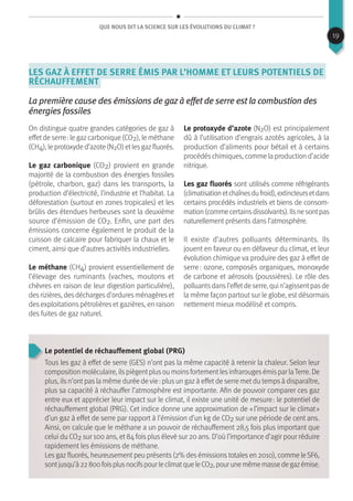 Que nous dit la science sur les évolutions du climat ?
Les gaz à effet de serre émis par l’homme et leurs potentiels de
réchauffement
La première cause des émissions de gaz à effet de serre est la combustion des
énergies fossiles
On distingue quatre grandes catégories de gaz à
effetde serre : le gazcarbonique (CO2), le méthane
(CH4), le protoxyde d’azote (N2O) etlesgazfluorés.
Le gaz carbonique (CO2) provient en grande
majorité de la combustion des énergies fossiles
(pétrole, charbon, gaz) dans les transports, la
production d’électricité, l’industrie et l’habitat. La
déforestation (surtout en zones tropicales) et les
brûlis des étendues herbeuses sont la deuxième
source d’émission de CO2. Enfin, une part des
émissions concerne également le produit de la
cuisson de calcaire pour fabriquer la chaux et le
ciment, ainsi que d’autres activités industrielles.
Le méthane (CH4) provient essentiellement de
l’élevage des ruminants (vaches, moutons et
chèvres en raison de leur digestion particulière),
desrizières, desdéchargesd’orduresménagèreset
des exploitations pétrolières et gazières, en raison
des fuites de gaz naturel.
Le protoxyde d’azote (N2O) est principalement
dû à l’utilisation d’engrais azotés agricoles, à la
production d’aliments pour bétail et à certains
procédéschimiques, comme la production d’acide
nitrique.
Les gaz fluorés sont utilisés comme réfrigérants
(climatisationetchaînesdufroid),extincteursetdans
certains procédés industriels et biens de consom-
mation(commecertainsdissolvants).Ilsnesontpas
naturellement présents dans l’atmosphère.
Il existe d’autres polluants déterminants. Ils
jouent en faveur ou en défaveur du climat, et leur
évolution chimique va produire des gaz à effet de
serre : ozone, composés organiques, monoxyde
de carbone et aérosols (poussières). Le rôle des
polluantsdansl’effetde serre, qui n’agissentpasde
la même façon partout sur le globe, est désormais
nettement mieux modélisé et compris.
Le potentiel de réchauffement global (PRG)
Tous les gaz à effet de serre (GES) n’ont pas la même capacité à retenir la chaleur. Selon leur
composition moléculaire, ilspiègentplusou moinsfortementlesinfrarougesémispar laTerre. De
plus, ils n’ont pas la même durée de vie : plus un gaz à effet de serre met du temps à disparaître,
plus sa capacité à réchauffer l’atmosphère est importante. Afin de pouvoir comparer ces gaz
entre eux et apprécier leur impact sur le climat, il existe une unité de mesure : le potentiel de
réchauffement global (PRG). Cet indice donne une approximation de « l’impact sur le climat »
d’un gaz à effet de serre par rapport à l’émission d’un kg de CO2 sur une période de cent ans.
Ainsi, on calcule que le méthane a un pouvoir de réchauffement 28,5 fois plus important que
celui du CO2 sur 100 ans, et 84 fois plus élevé sur 20 ans. D’où l’importance d’agir pour réduire
rapidement les émissions de méthane.
Les gaz fluorés, heureusement peu présents (2% des émissions totales en 2010), comme leSF6,
sontjusqu’à22800foisplusnocifspourleclimatqueleCO2,pourunemêmemassedegazémise.
19
 