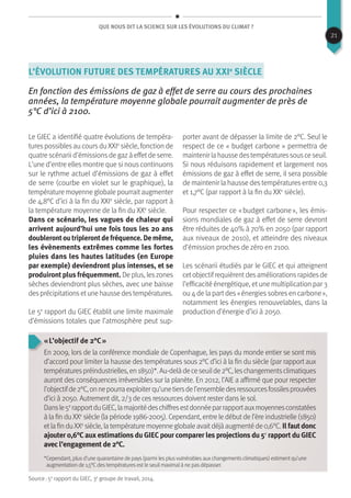 Que nous dit la science sur les évolutions du climat ?
L’évolution future des températures au XXIe
siècle
En fonction des émissions de gaz à effet de serre au cours des prochaines
années, la température moyenne globale pourrait augmenter de près de
5°C d’ici à 2100.
Le GIEC a identifié quatre évolutions de tempéra-
tures possibles au cours du XXIe
siècle, fonction de
quatre scénarii d’émissionsde gazà effetde serre.
L’une d’entre elles montre que si nous continuons
sur le rythme actuel d’émissions de gaz à effet
de serre (courbe en violet sur le graphique), la
température moyenne globale pourraitaugmenter
de 4,8°C d’ici à la fin du XXIe
siècle, par rapport à
la température moyenne de la fin du XXe
siècle.
Dans ce scénario, les vagues de chaleur qui
arrivent aujourd’hui une fois tous les 20 ans
doublerontoutriplerontdefréquence.Demême,
les évènements extrêmes comme les fortes
pluies dans les hautes latitudes (en Europe
par exemple) deviendront plus intenses, et se
produiront plus fréquemment. De plus, leszones
sèches deviendront plus sèches, avec une baisse
desprécipitationsetune hausse destempératures.
Le 5e
rapport du GIEC établit une limite maximale
d’émissions totales que l’atmosphère peut sup-
porter avant de dépasser la limite de 2°C. Seul le
respect de ce « budget carbone » permettra de
maintenir la hausse destempératuressousce seuil.
Si nous réduisons rapidement et largement nos
émissions de gaz à effet de serre, il sera possible
de maintenir la hausse des températures entre 0,3
et 1,7°C (par rapport à la fin du XXe
siècle).
Pour respecter ce « budget carbone », les émis-
sions mondiales de gaz à effet de serre devront
être réduites de 40% à 70% en 2050 (par rapport
aux niveaux de 2010), et atteindre des niveaux
d’émission proches de zéro en 2100.
Les scénarii étudiés par le GIEC et qui atteignent
cetobjectifrequièrentdesaméliorationsrapidesde
l’efficacité énergétique, et une multiplication par 3
ou 4 de la part des « énergies sobres en carbone »,
notamment les énergies renouvelables, dans la
production d’énergie d’ici à 2050.
« L’objectif de 2°C »
En 2009, lors de la conférence mondiale de Copenhague, les pays du monde entier se sont mis
d’accord pour limiter la hausse des températures sous 2°C d’ici à la fin du siècle (par rapport aux
températurespréindustrielles,en1850)*.Au-delàdeceseuilde2°C,leschangementsclimatiques
auront des conséquences irréversibles sur la planète. En 2012, l’AIE a affirmé que pour respecter
l’objectifde2°C,onnepourraexploiterqu’unetiersdel’ensembledesressourcesfossilesprouvées
d’ici à 2050. Autrement dit, 2/3 de ces ressources doivent rester dans le sol.
Dansle5e
rapportduGIEC,lamajoritédeschiffresestdonnéeparrapportauxmoyennesconstatées
à la fin du XXe
siècle (la période 1986-2005). Cependant, entre le début de l’ère industrielle (1850)
etlafinduXXe
siècle,latempératuremoyenneglobaleavaitdéjàaugmentéde0,6°C.Ilfautdonc
ajouter 0,6°C aux estimations du GIEC pour comparer les projections du 5e
rapport du GIEC
avec l’engagement de 2°C.
*Cependant, plus d’une quarantaine de pays (parmi les plus vulnérables aux changements climatiques) estiment qu’une
augmentation de 1,5°C des températures est le seuil maximal à ne pas dépasser.
Source : 5e
rapport du GIEC, 3e
groupe de travail, 2014.
21
 