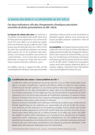 Que nous dit la science sur les évolutions du climat ?
Le niveau des mers et la cryosphère au XXIe
siècle
Ces deux indicateurs clés des changements climatiques pourraient
connaître de fortes perturbations au XXIe
siècle.
La hausse du niveau des mers va continuer à
s’accélérer, comme depuisla fin duXXe
siècle. Ainsi
le niveau desmersaugmentera-t-ilau minimum de
26 cm d’ici 2100. Mais si on ne réduit pas rapide-
ment nos émissions de gaz à effet de serre, cette
hausse pourrait atteindre près d’un mètre à la fin
du siècle (les scientifiques prévoient une hausse
allant jusqu’à +82 cm sur la période 2081-2100).
Surtout, il ne faut pas considérer 2100 comme un
« point d’arrivée » : si on se situe dans ce scénario
pessimiste, la hausse du niveau des mers conti-
nuera et pourra atteindre 3 mètres en 2300 !
Ces chiffres, issus du 5e
rapport du GIEC, ont été
considérablementréévalués :alorsquelafourchette
présentée ci-dessus est de 26 à 82 centimètres, le
précédent rapport, daté de 2007, annonçait une
hausse possible comprise « seulement » entre 18
et 59 centimètres.
La cryosphère, qui désigne toutes les parties de la
surfacedelaTerreoùl’eauestàl’étatsolide(glaceet
neige),pourraitconnaîtredeschangementsmajeurs.
Dans le pire scénario (le scénario RCP8.5, qui aura
lieu si on ne réduit pas nos émissions), la banquise
enArctiquepourraitavoirperdu94%desonvolume
à la fin du XXIe
siècle ! L’habitat d’un écosystème
unique serait alors presque totalement détruit. Le
manteau neigeux, notamment dans l’hémisphère
nord, pourrait également baisser de 25%.
L’acidification des océans : l’autre problème du co2*
 ?
L’acidité d’un milieu est mesurée par son pH qui varie de 1 à 14, un milieu neutre ayant un pH
égal à 7. On parle « d’acidification » quand le pH diminue, même s’il s’agit d’un milieu basique
comme l’eau de mer (pH supérieur à 7). Les océans jouent un rôle majeur dans la régulation de
la concentration du CO2 dans l’atmosphère et, depuis 1850, ils ont absorbé presque 30% du
CO2 d’origine anthropique. Ce CO2 réagit avec l’eau de mer pour former en particulier de l’acide
carbonique H2CO3 qui est la cause principale de l’acidification océanique. S’y ajoutent d’autres
réactions chimiques entre eau de mer et apports anthropiques de composés azotés et soufrés
qui produisent, entre autres, acides nitrique et sulfurique.
Depuis la révolution industrielle, le pH océanique a diminué de 0,1 point ce qui, compte tenu de
l’échelle logarithmique du pH, représente une augmentation de 30% de l’acidité des océans.
Si les émissions de GES continuent sur les tendances actuelles, il est à craindre que l’acidité
des eaux de surface augmente de 150% à la fin du XXIe
siècle avec un pH de 7,8 au lieu de 8,15,
niveau jamais atteint depuis plus de 20 millions d’années. Or un milieu plus acide a des effets
très négatifs et parfois même dramatiques sur la croissance et la reproduction de multiples
organismes marins : mollusques, coraux, certains phytoplanctons, etc. Des maillons tout à fait
essentiels des écosystèmes, de la biodiversité et de la chaîne alimentaire océaniques sont ainsi
menacés alors que, entre autres considérations, des milliards de personnes dépendent à des
degrés divers des ressources halieutiques pour leur alimentation.
* Titre de l’article de Scott C. Doney et al, Vol. 1: 169-192, Annual Review of Marine Science, jan. 2009.
23
 