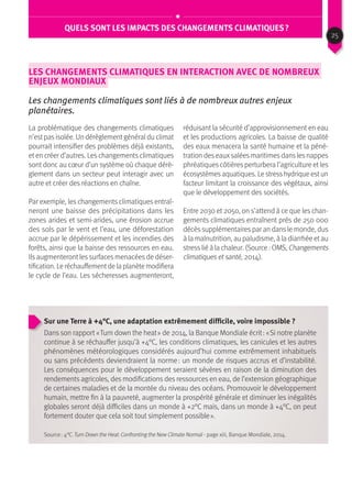 QUels sont les impacts des changements climatiques ?
Les changements climatiques en interaction avec de nombreux
enjeux mondiaux
Les changements climatiques sont liés à de nombreux autres enjeux
planétaires.
La problématique des changements climatiques
n’estpasisolée. Un dérèglementgénéraldu climat
pourrait intensifier des problèmes déjà existants,
et en créer d’autres. Les changements climatiques
sont donc au cœur d’un système où chaque dérè-
glement dans un secteur peut interagir avec un
autre et créer des réactions en chaîne.
Par exemple, les changements climatiques entraî-
neront une baisse des précipitations dans les
zones arides et semi-arides, une érosion accrue
des sols par le vent et l’eau, une déforestation
accrue par le dépérissement et les incendies des
forêts, ainsi que la baisse des ressources en eau.
Ils augmenteront les surfaces menacées de déser-
tification. Le réchauffementde la planète modifiera
le cycle de l’eau. Les sécheresses augmenteront,
réduisant la sécurité d’approvisionnement en eau
et les productions agricoles. La baisse de qualité
des eaux menacera la santé humaine et la péné-
tration des eauxsalées maritimes dans les nappes
phréatiques côtières perturbera l’agriculture et les
écosystèmesaquatiques. Le stresshydrique estun
facteur limitant la croissance des végétaux, ainsi
que le développement des sociétés.
Entre 2030 et 2050, on s’attend à ce que les chan-
gements climatiques entraînent près de 250 000
décèssupplémentairespar an dansle monde, dus
à la malnutrition, au paludisme, à la diarrhée et au
stresslié à la chaleur. (Source : OMS, Changements
climatiques et santé, 2014).
Sur une Terre à +4°C, une adaptation extrêmement difficile, voire impossible ?
Dans son rapport « Turn down the heat » de 2014, la Banque Mondiale écrit : « Si notre planète
continue à se réchauffer jusqu’à +4°C, les conditions climatiques, les canicules et les autres
phénomènes météorologiques considérés aujourd’hui comme extrêmement inhabituels
ou sans précédents deviendraient la norme : un monde de risques accrus et d’instabilité.
Les conséquences pour le développement seraient sévères en raison de la diminution des
rendements agricoles, des modifications des ressources en eau, de l’extension géographique
de certaines maladies et de la montée du niveau des océans. Promouvoir le développement
humain, mettre fin à la pauvreté, augmenter la prospérité générale et diminuer les inégalités
globales seront déjà difficiles dans un monde à +2°C mais, dans un monde à +4°C, on peut
fortement douter que cela soit tout simplement possible ».
Source : 4°C. Turn Down the Heat: Confronting the New Climate Normal - page xiii, Banque Mondiale, 2014.
25
 