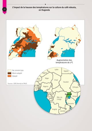 26
L’impact de la hausse des températures sur la culture du café robusta,
en Ouganda
Ne convient pas
Sources : GRID Arendal et PNUE.
Augmentation des
températures de 2°C
Moins adapté
Adapté
Lybie
Egypte
Soudan
Rép. du
Congo
Angola
Zambie
Tanzanie
Kenya
Ethiopie
ÉritréeChad
Cameroun
Nigeria
Niger
Gabon
Gana
Togo
Benin
Congo
Algerie
Mali
Ouganda
 