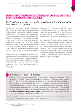 QUels sont les impacts des changements climatiques ?
L’impact des changements climatiques sur l’agriculture : le cas
de la production de café en Afrique
Un réchauffement de seulement quelques degrés pourrait rendre impossible
certaines activités agricoles.
La hausse des températures liée aux émissions de
gazàeffetdeserrepourraitentraînerl’impossibilité
de faire pousser certaines plantes. L’alternance de
sécheresse et de pluviosité excessives peut induire
unstresssupplémentairesurl’équilibredesécosys-
tèmes, se traduisant par l’impossibilité de cultiver,
ou par un fort recul des rendements. À cause des
sécheresses, dans le futur proche, la production de
céréalesen Afrique pourraitêtre largementréduite.
D’ici 2080, on prévoit une baisse majeure de la
productivité de la terre en Afrique sub-saharienne
(de 14 à 27%) et en Asie du Sud-Est (de 18 à 32%).
En Afrique, les impacts négatifs toucheront toutes
lescomposantesdel’environnement.Celaimplique
des risques importants pour une grande partie du
continent, notamment dans le domaine de l’eau,
de la nature des sols et des modes de gestion.
Cette carence en eau aura des répercussions sur
l’agriculture.
Par exemple, lesrégionsoù pousse le café robusta,
comme l’Ouganda, seront touchées. Dans cette
région, une augmentation de la température de
2°Centraîneraitune forte réduction de la superficie
totale adaptée à la culture de cette variété de café.
Aujourd’hui, le café pousse à l’état sauvage dans
presque toutes les forêts de la zone tropicale afri-
caine, et se cultive de 0 à 600 mètres d’altitude.
Si la température moyenne globale augmente,
seulesleszonesen altitude (donclesplusfraîches)
continueront à produire du café, les autres étant
trop chaudes. En effet, le manque d’eau empêche
une bonne croissance de la plante et facilite les
attaques d’agents pathogènes.
Quel impact sur la production de riz en Asie ?
Dans son rapport « Turn down the heat » sur les impacts des changements climatiques, publié
en juin 2013, la Banque mondiale évalue également l’impact des changements climatiques sur
la production du riz en Asie du Sud-est. Le rapport montre que « la production agricole — et
en particulier la production rizicole dans le delta du Mékong — est vulnérable à l’élévation du
niveau de la mer. Le delta du Mékong assure la moitié environ de la production agricole totale du
Vietnam etjoue un rôle importantdansla production du rizexporté par ce pays. […] Une élévation
de 30 cm du niveau de la mer — qui risque de se produire dès 2040 — pourrait entraîner une
baisse d’environ 12% de la production agricole, comparativement à la production actuelle,
à cause des inondations et de l’intrusion d’eau salée ».
Sources : 5e
rapport du GIEC, 2e
groupe de travail, 2014.
GRID Arendal et PNUE.
Source : http://www.worldbank.org/content/dam/Worldbank/document/French_Executive_Summary_Turn_Down_
The_Heat_Climate_Extremes_Regional_Impacts_Case_for_Resilience.pdf
27
 