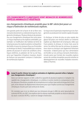 QUels sont les impacts des changements climatiques ?
Les changements climatiques vont menacer de nombreuses
espèces animales et végétales
Les changements climatiques projetés pour le XXIe
siècle font peser un
risque d’extinction de nombreuses espèces.
Une grande partie de la faune et de la flore sera
menacéedirectementouindirectementparleschan-
gementsclimatiques.Plusieursfacteursdepression
dus aux changements climatiques font ainsi peser
unrisqueimportantsurlesespècesvulnérables,par
exemple : la modification des habitats (la fonte de
labanquisepourlesespècespolaires,ladisparition
desforêtsàcausedumanqued’eauoud’incendies
enAmériqueduNord),l’impossibilitépourcertaines
plantes de pousser en raison de conditions clima-
tiques extrêmes, la pollution de l’air ou de l’eau,
ainsi que l’apparition d’espèces invasives. Autant
de facteurs qui pourraient conduire à l’extinction
de nombreuses espèces.
Cerisqueserad’autantplusimportantqueceschan-
gementsseproduisentdemanièrerapideetbrutale.
En Arctique, la fonte de plus en plus rapide des
glaces fait peser une menace sévère sur certaines
espèces qui dépendent de la banquise, telles que
l’ours polaire, le phoque, le morse mais aussi le
renne. Au même titre que les animaux, les popula-
tions vivant en Arctique sont également fortement
menacées : d’abord parce que leur alimentation
est fondée sur ces animaux menacés d’extinction ;
ensuite parce que l’arrivée des nouvelles espèces
venant de contrées tempérées pourrait entraîner le
développement de nouvelles maladies transmis-
sibles à l’homme.
Jusqu’à quelle vitesse les espèces animales et végétales peuvent-elles s’adapter
aux changements climatiques ?
Dans son dernier rapport, le GIEC a décrit la capacité de plusieurs espèces à s’adapter à la
rapidité des changements climatiques. Le schéma ci-contre montre la comparaison entre
lesvitessesd’évolution projetée de la température en surface (axeverticalde gauche) d’une
part, etlesvitessesde déplacementnécessairespour que l’espèce survive auxchangements
climatiques d’autre part (axe vertical de droite).
On constate que si on ne réduit pas nos émissions de gaz à effet de serre (poursuite du
scénario RCP8.5 du GIEC), lesespècesdontlavitesse maximale projetée se situe en dessous
du seuil « scénario RCP8.5 » seront en danger d’extinction.
29
 