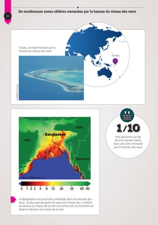 Tuvalu
©INABATomoaki
Tuvalu, archipel menacé par la
hausse du niveau des mers
Altitude au dessus du niveau de la mer
30
De nombreuses zones côtières menacées par la hausse du niveau des mers
Le Bengladesh est aussi très vulnérable face à la montée des
eaux : la plus grande partie du pays est à moins de 12 mètres
au-dessus du niveau de la mer et environ 10% du territoire est
situé en dessous du niveau de la mer.
1  ⁄ 10
Une personne sur dix
dans le monde habite
dans une zone menacée
par la montée des eaux
 