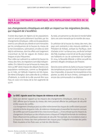 QUels sont les impacts des changements climatiques ?
face à la contrainte climatique, des populations forcées de se
déplacer
Les changements climatiques ont déjà un impact sur les migrations forcées,
qui risquent de s’accélérer.
Il existe deux types de régions où les populations
sont et seront particulièrement touchées par les
changementsclimatiques :cellesoùlespopulations
vivent à une altitude peu élevée et sont menacées
par les conséquences de la hausse du niveau de
la mer (inondations, salinisation), etcellesoù sévit
déjà la sécheresse, dont les effets vont largement
s’accentuer du fait de vagues de chaleur plus
longues et plus fréquentes.
Pour celles qui subissent ou subiront la hausse du
niveaudesmers,lesmigrationssontdéjàindispen-
sables.Ons’attendàcequelahausseduniveaudes
mersauXXIe
siècleimposedesdépartsforcésàces
populations nombreuses, comme au Bengladesh
ou en Inde, où l’altitude moyenne est très basse.
DemêmeàShanghai :danscettevillede23millions
d’habitants, la moitié de la ville pourrait être sous
l’eau en 2100 si le niveau de la mer augmente de
43 cm.
Autotal,unepersonnesurdixdanslemondehabite
dans une zone menacée par la montée des eaux.
En prévision de la hausse du niveau des mers, des
pays sont contraints à des mesures extrêmes : le
Président de Kiribati, archipel du Pacifique, vient
d’acheter20km2
surVanuaLevu,uneîledel’archipel
desFidji,àquelque2 000kmdesonîle,pourenvoyer
ses habitants en cas de submersion de l’archipel.
En 2014, la Nouvelle-Zélande a même accueilli les
premiers réfugiés climatiques de l’histoire.
DansleszonessèchesduSahel,lahaussemoyenne
des températures pourrait rendre le travail en exté-
rieur impossible, et pousser les écosystèmes et les
plantes au-delà de leurs limites, contraignant là
encore des communautés à se déplacer.
Le GIEC signale aussi les risques de violence et de conflit
Dans son dernier rapport sur les impacts des changements climatiques, daté de 2014, le
GIEC affirme que la hausse du niveau des mers pourrait affecter les politiques de sécurité
et être source de conflits :
« Le changementclimatique peutaccroître indirectementlesrisquesde conflitviolentpouvant
prendre la forme de guerre civile, deviolencesintergroupesetexacerber lessourcesconnues
deconflitsquesontlapauvretéetlescriseséconomiques.[…]Ilestanticipéquelesimpactsdu
changementclimatique sur desinfrastructurescritiquesetl’intégrité territoriale de nombreux
États influencent les politiques nationales de sécurité. Par exemple, les inondations dues à
la hausse du niveau des mers présentent des risques pour l’intégrité territoriale des petits
États insulaires et les États avec un trait de côte étendu ».
Sources : Bureau australien de météorologie.
5e
rapport du GIEC, 2e
groupe de travail, 2014.
31
 