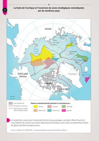 La fonte de l’arctique et l’ouverture de zones stratégiques revendiquées
par de nombreux pays32
Eaux intérieures Plateau continental étendu potentiel ou revendiqué par :
Frontières reconnues Russie
Danemark
Canada
IslandeÉtats-Unis
Norvège
Lignes des 200 miles
marins établies (ZEE)
En septembre 2008, pour la première fois les deux passages, canadien (Nord-Ouest) et
russe (Nord-Est), reliant les océans Atlantique et Pacifique sont restés simultanément libres
de glaces pendant quelques jours.
Source : Publications CERISCOPE - Les enjeux politiques autour des frontières maritimes.
Russie
Terre
du nord
(Rus.)
N.-Zemble
(Rus.)
Mer
Baltique
Mer de
Barents
Pôle
Nord
Océan
Glacial
Arctique
Spitzberg
(Nor.)
Jan Mayen
(Nor.)
Océan
AtlantiqueGroenland
Terre de Baffin
(Can.)
Ellesmere
(Can.)
CANADA
états-unis
(Alaska)
300 km
 