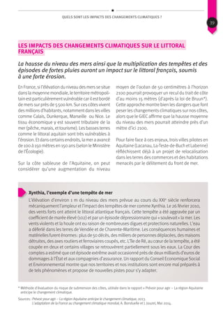QUels sont les impacts des changements climatiques ?
Les impacts des changements climatiques sur le littoral
français
La hausse du niveau des mers ainsi que la multiplication des tempêtes et des
épisodes de fortes pluies auront un impact sur le littoral français, soumis
à une forte érosion.
En France, si l’élévation du niveau desmersse situe
dans la moyenne mondiale, le territoire métropoli-
tain estparticulièrementvulnérable car ilestbordé
de mers sur près de 5 500 km. Sur ces côtes vivent
desmillionsd’habitants, notammentdanslesvilles
comme Calais, Dunkerque, Marseille ou Nice. Le
tissu économique y est souvent tributaire de la
mer (pêche, marais, ettourisme). Lesbassesterres
comme le littoral aquitain sont très vulnérables à
l’érosion. Etdanscertainsendroits, la mer a avancé
de 100 à 150 mètres en 150 ans (selon le Ministère
de l’Écologie).
Sur la côte sableuse de l’Aquitaine, on peut
considérer qu’une augmentation du niveau
moyen de l’océan de 50 centimètres à l’horizon
2100 pourrait provoquer un recul du trait de côte
d’au moins 15 mètres (d’après la loi de Bruun*).
Cette approche montre bien les dangers que font
peser les changements climatiques sur nos côtes,
alors que le GIEC affirme que la hausse moyenne
du niveau des mers pourrait atteindre près d’un
mètre d’ici 2100.
Pour faire face à ces enjeux, trois villes pilotes en
Aquitaine (Lacanau, La-Teste-de-Buch et Labenne)
réfléchissent déjà à un projet de relocalisation
dans les terres des commerces et des habitations
menacés par le délitement du front de mer.
Xynthia, l’exemple d’une tempête de mer
L’élévation d’environ 1 m du niveau des mers prévue au cours du XXIe
siècle renforcera
mécaniquementl’ampleur etl’impactdestempêtesde mer commeXynthia. Le 26 février 2010,
des vents forts ont atteint le littoral atlantique français. Cette tempête a été aggravée par un
coefficientde marée élevé (102) etpar un épisode dépressionnaire qui « soulevait » la mer. Les
vents violents et la houle ont eu raison de nombreuses digues et protections naturelles. L’eau
a déferlé dans les terres de Vendée et de Charente-Maritime. Les conséquences humaines et
matériellesfurenténormes : plusde 50 décès, desmilliersde personnesdéplacées, desmaisons
détruites, des axes routiers et ferroviaires coupés, etc. L’île de Ré, au cœur de la tempête, a été
coupée en deux et certains villages se retrouvèrent partiellement sous les eaux. La Cour des
comptesa estimé que cet épisode extrême avaitoccasionné prèsde deuxmilliardsd’eurosde
dommages à l’État et auxcompagnies d’assurance. Un rapport du Conseil EconomiqueSocial
et Environnemental montre que nos territoires et nos institutions sont encore mal préparés à
de tels phénomènes et propose de nouvelles pistes pour s’y adapter.
Sources : Prévoir pour agir – La région Aquitaine anticipe le changement climatique, 2013.
L’adaptation de la France au changement climatique mondial, A. Bonduelle et J. Jouzel, Mai 2014.
* Méthode d’évaluation du risque de submersion des côtes, utilisée dans le rapport « Prévoir pour agir – La région Aquitaine
anticipe le changement climatique.
39
 