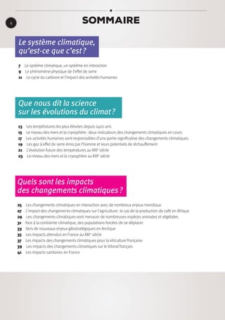 Sommaire
Le système climatique,
qu’est-ce que c’est ?
7  Le système climatique, un système en interaction
9  Le phénomène physique de l’effet de serre
11  Le cycle du carbone et l’impact des activités humaines
Que nous dit la science
sur les évolutions du climat ?
13  Les températures les plus élevées depuis 1400 ans
15  Le niveau des mers et la cryosphère : deux indicateurs des changements climatiques en cours
17  Les activités humaines sont responsables d’une partie significative des changements climatiques
19  Les gaz à effet de serre émis par l’homme et leurs potentiels de réchauffement
21  L’évolution future des températures au XXIe
siècle
23  Le niveau des mers et la cryosphère au XXIe
siècle
Quels sont les impacts
des changements climatiques ?
25  Les changements climatiques en interaction avec de nombreux enjeux mondiaux
27  L’impact des changements climatiques sur l’agriculture : le cas de la production de café en Afrique
29  Les changements climatiques vont menacer de nombreuses espèces animales et végétales
31  face à la contrainte climatique, des populations forcées de se déplacer
33  Vers de nouveaux enjeux géostratégiques en Arctique
35  Les impacts attendus en France au XXIe
siècle
37  Les impacts des changements climatiques pour la viticulture française
39  Les impacts des changements climatiques sur le littoral français
41  Les impacts sanitaires en France
4
 